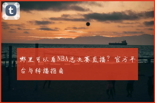 哪里可以看NBA总决赛直播？官方平台与转播指南