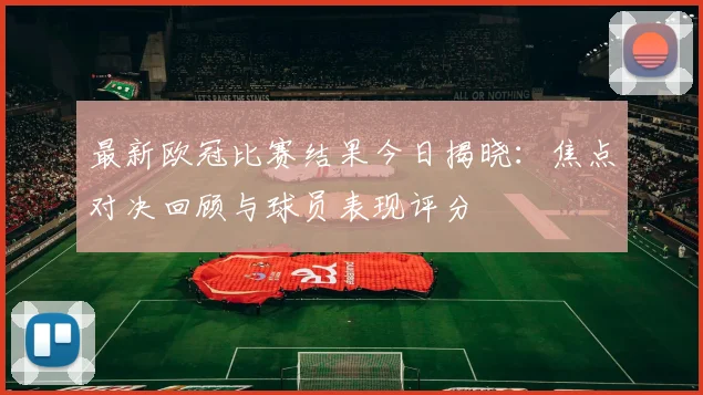 最新欧冠比赛结果今日揭晓:焦点对决回顾与球员表现评分