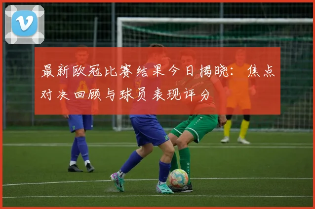 最新欧冠比赛结果今日揭晓:焦点对决回顾与球员表现评分